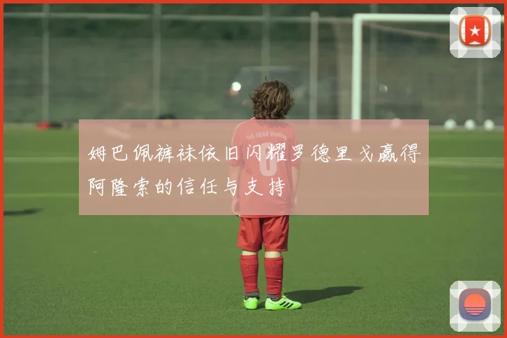 姆巴佩裤袜依旧闪耀罗德里戈赢得阿隆索的信任与支持