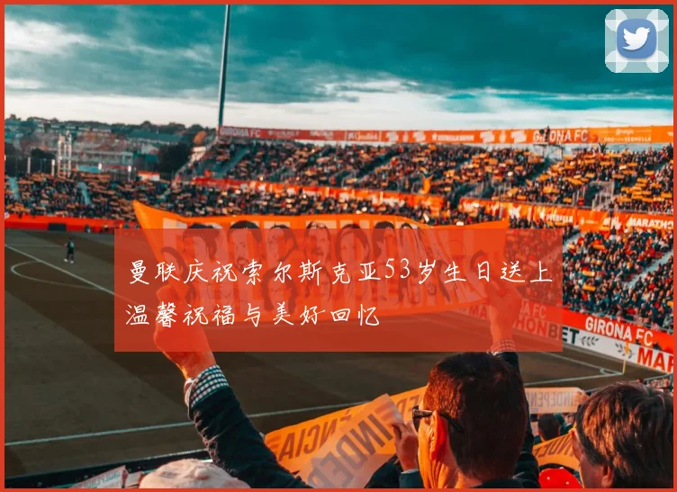 曼联庆祝索尔斯克亚53岁生日送上温馨祝福与美好回忆