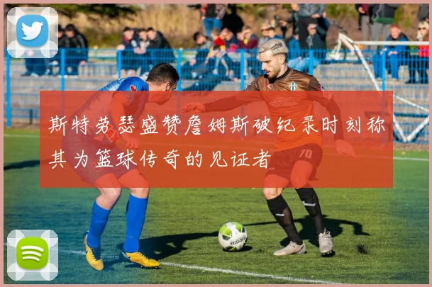 斯特劳瑟盛赞詹姆斯破纪录时刻称其为篮球传奇的见证者