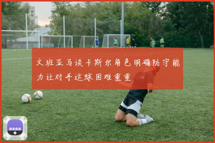 文班亚马谈卡斯尔角色明确防守能力让对手运球困难重重