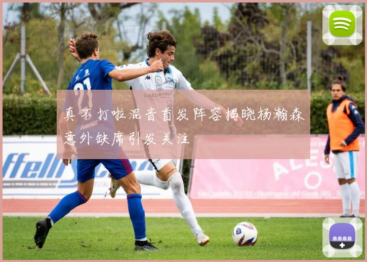真不打啦混音首发阵容揭晓杨瀚森意外缺席引发关注