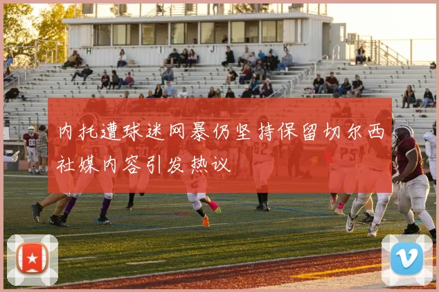内托遭球迷网暴仍坚持保留切尔西社媒内容引发热议