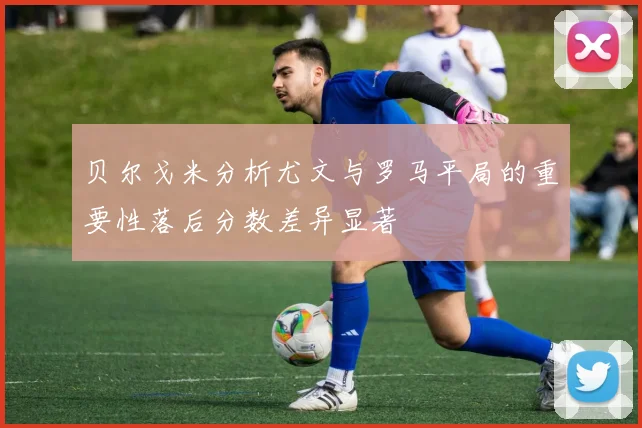 贝尔戈米分析尤文与罗马平局的重要性落后分数差异显著