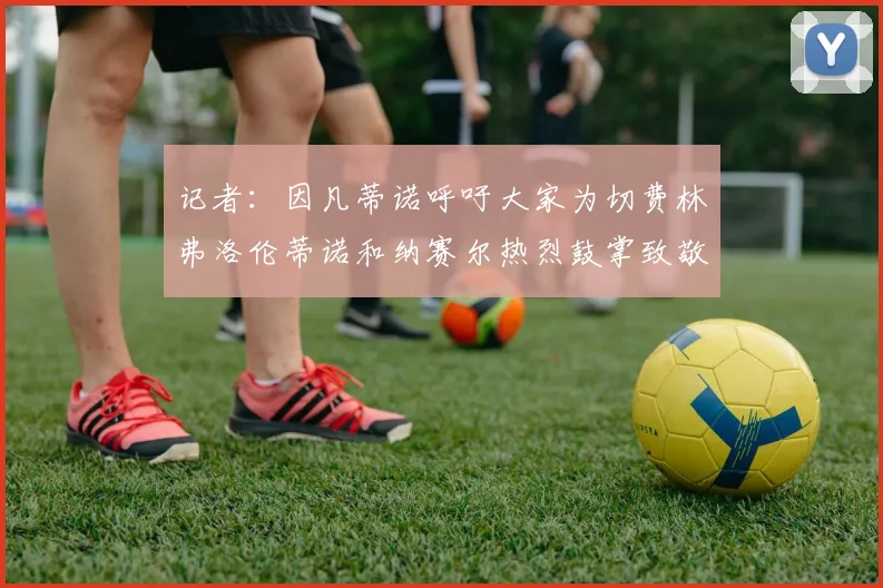 记者：因凡蒂诺呼吁大家为切费林弗洛伦蒂诺和纳赛尔热烈鼓掌致敬