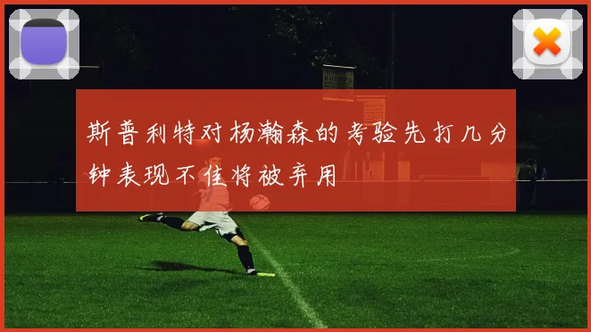 斯普利特对杨瀚森的考验先打几分钟表现不佳将被弃用