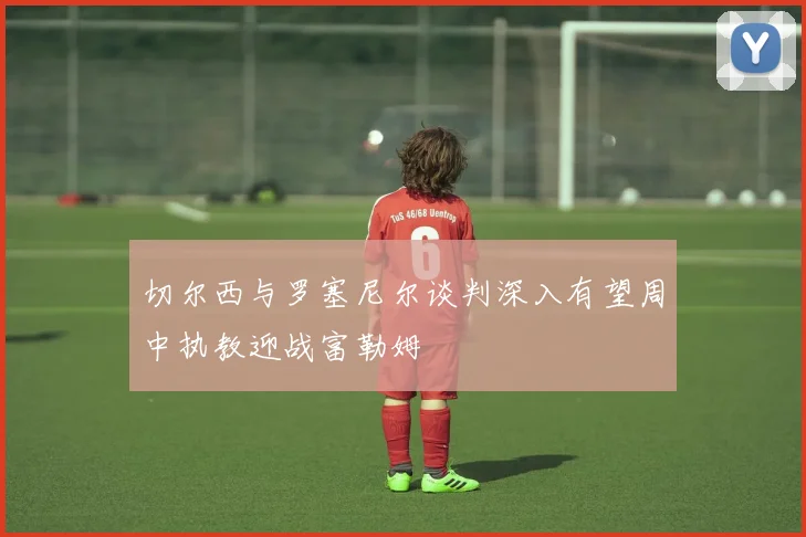 切尔西与罗塞尼尔谈判深入有望周中执教迎战富勒姆