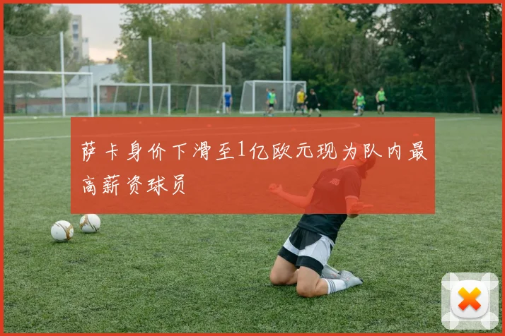 萨卡身价下滑至1亿欧元现为队内最高薪资球员