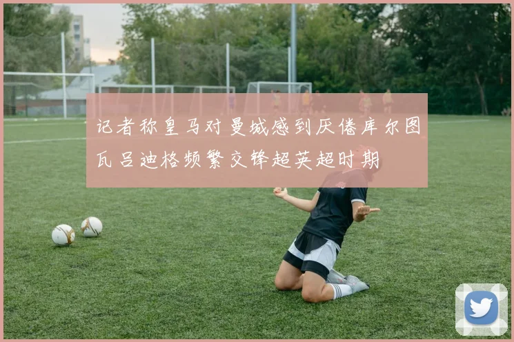 记者称皇马对曼城感到厌倦库尔图瓦吕迪格频繁交锋超英超时期