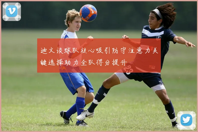 迪文谈球队核心吸引防守注意力关键选择助力全队得分提升