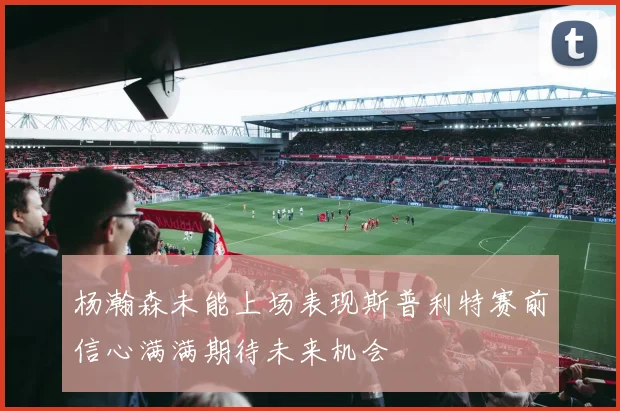 杨瀚森未能上场表现斯普利特赛前信心满满期待未来机会