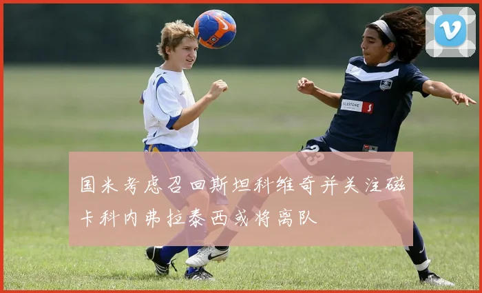 国米考虑召回斯坦科维奇并关注磁卡科内弗拉泰西或将离队