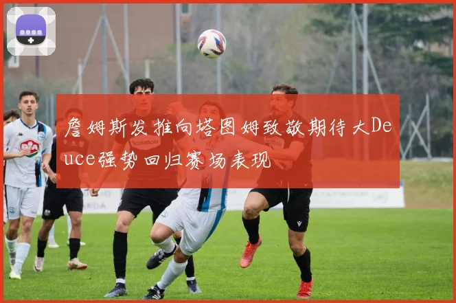 詹姆斯发推向塔图姆致敬期待大Deuce强势回归赛场表现