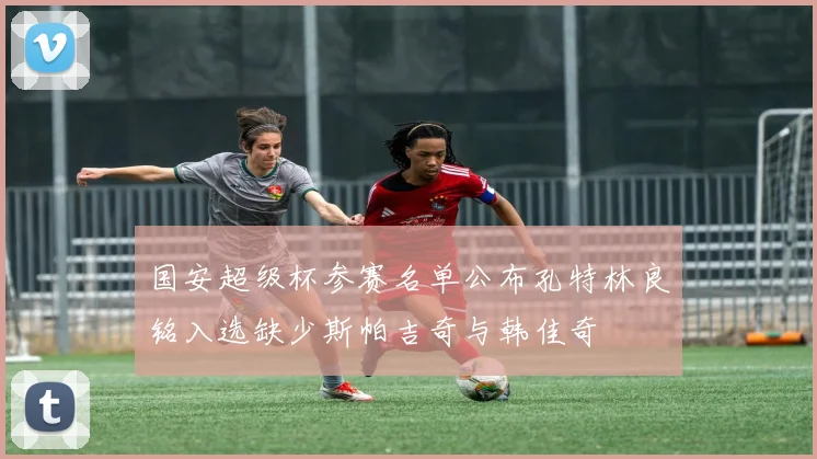 国安超级杯参赛名单公布孔特林良铭入选缺少斯帕吉奇与韩佳奇
