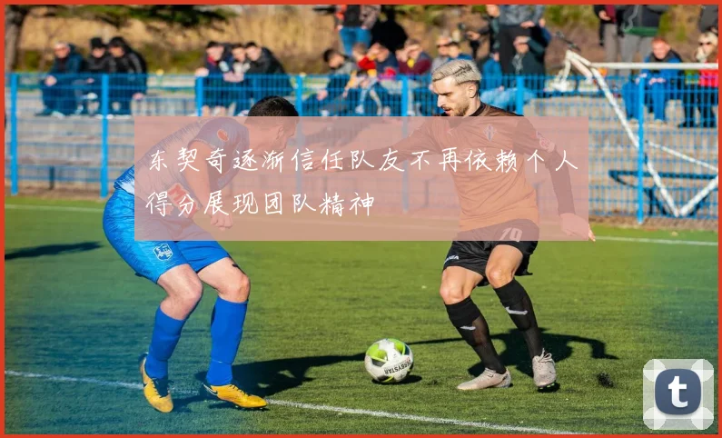 东契奇逐渐信任队友不再依赖个人得分展现团队精神