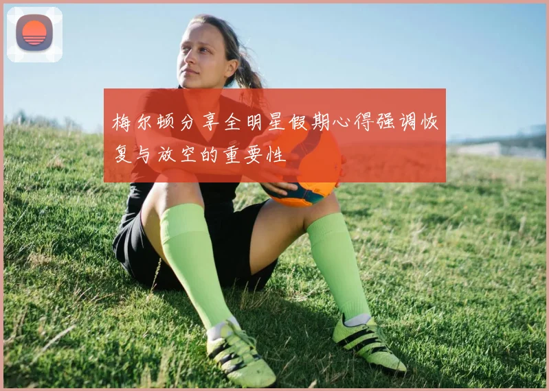 梅尔顿分享全明星假期心得强调恢复与放空的重要性
