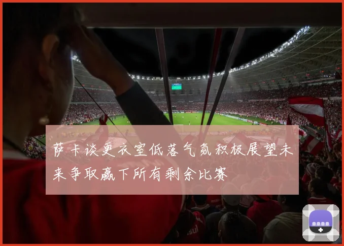 萨卡谈更衣室低落气氛积极展望未来争取赢下所有剩余比赛