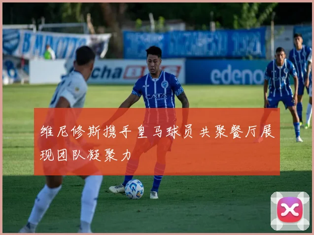 维尼修斯携手皇马球员共聚餐厅展现团队凝聚力
