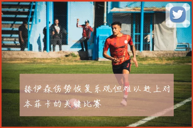 赫伊森伤势恢复乐观但难以赶上对本菲卡的关键比赛