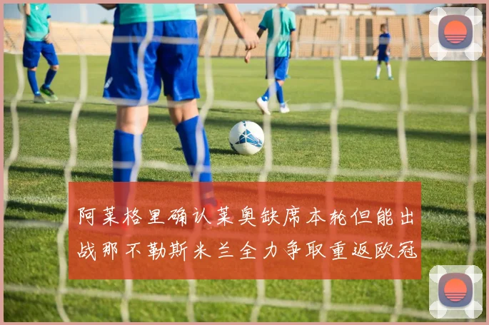 阿莱格里确认莱奥缺席本轮但能出战那不勒斯米兰全力争取重返欧冠资格