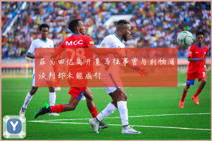 菲戈回忆离开皇马往事曾与利物浦谈判却未能成行