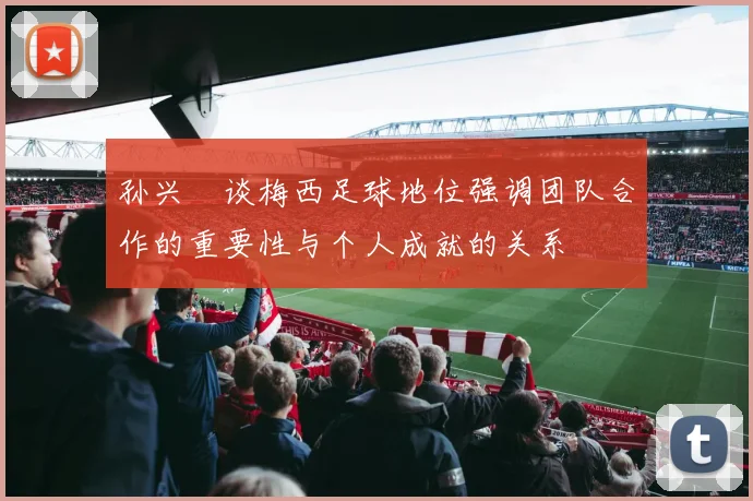 孙兴慜谈梅西足球地位强调团队合作的重要性与个人成就的关系