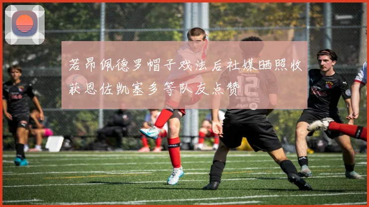 若昂佩德罗帽子戏法后社媒晒照收获恩佐凯塞多等队友点赞