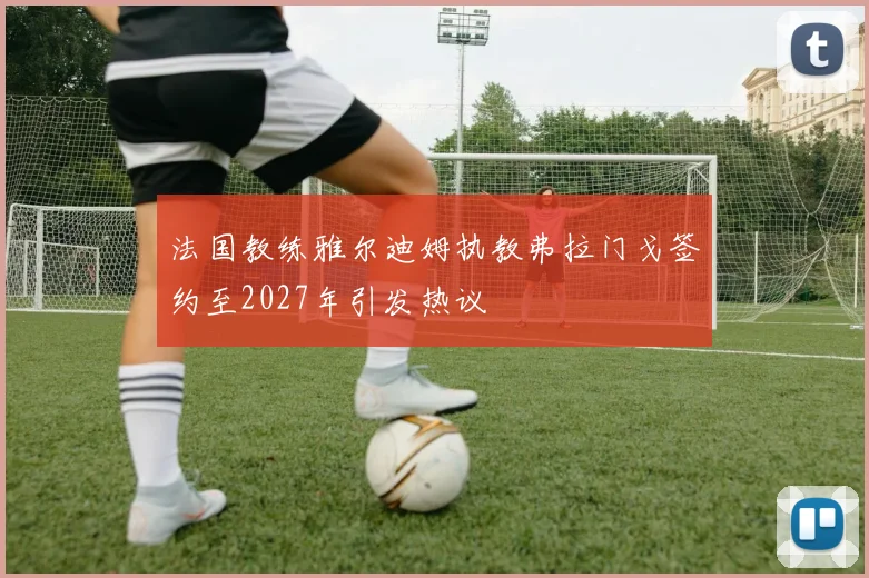 法国教练雅尔迪姆执教弗拉门戈签约至2027年引发热议