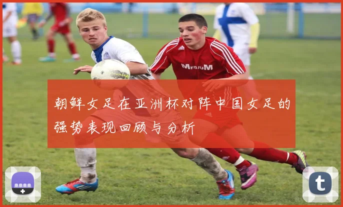 朝鲜女足在亚洲杯对阵中国女足的强势表现回顾与分析