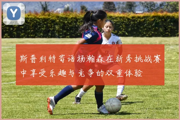 斯普利特寄语杨瀚森在新秀挑战赛中享受乐趣与竞争的双重体验