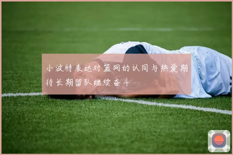 小波特表达对篮网的认同与热爱期待长期留队继续奋斗