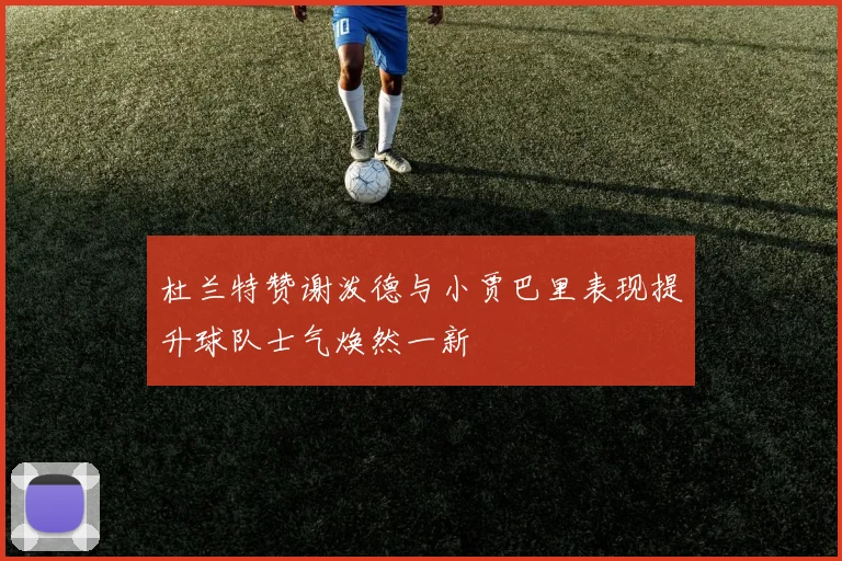 杜兰特赞谢泼德与小贾巴里表现提升球队士气焕然一新