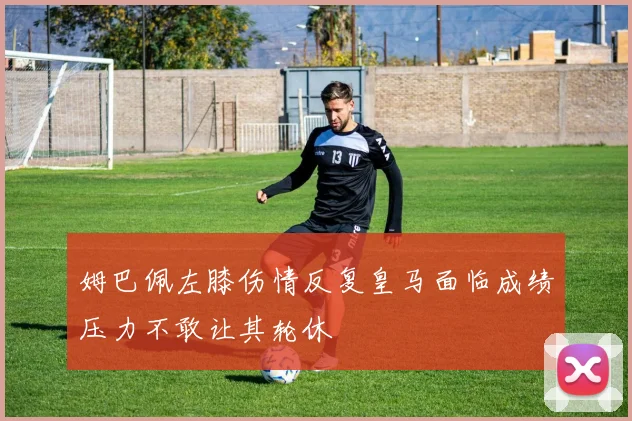 姆巴佩左膝伤情反复皇马面临成绩压力不敢让其轮休