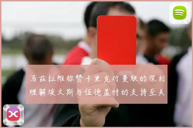 马兹拉维称赞卡里克对曼联的深刻理解埃文斯与伍德盖特的支持至关重要