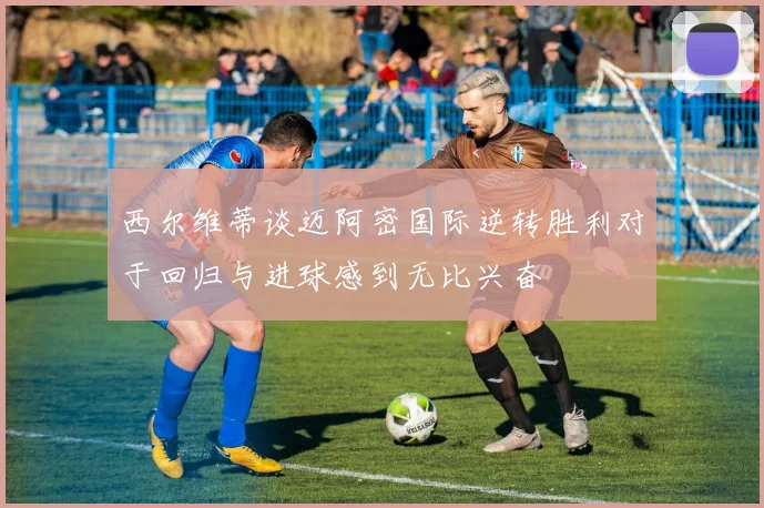 西尔维蒂谈迈阿密国际逆转胜利对于回归与进球感到无比兴奋