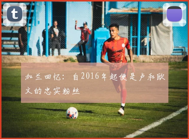 加兰回忆：自2016年起便是卢和欧文的忠实粉丝
