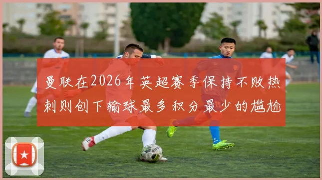 曼联在2026年英超赛季保持不败热刺则创下输球最多积分最少的尴尬纪录