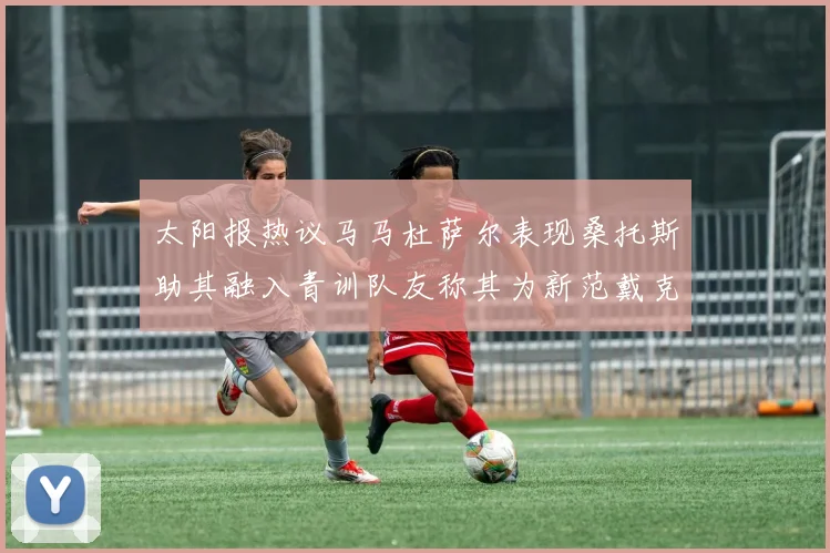 太阳报热议马马杜萨尔表现桑托斯助其融入青训队友称其为新范戴克